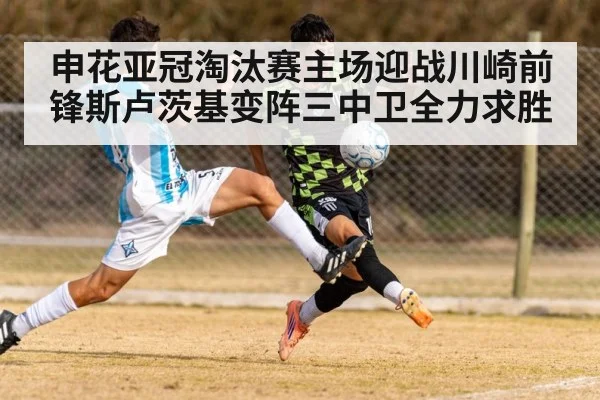 申花亚冠淘汰赛主场迎战川崎前锋斯卢茨基变阵三中卫全力求胜